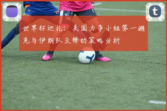 世界杯巡礼：美国力争小组第一避免与伊朗队交锋的策略分析