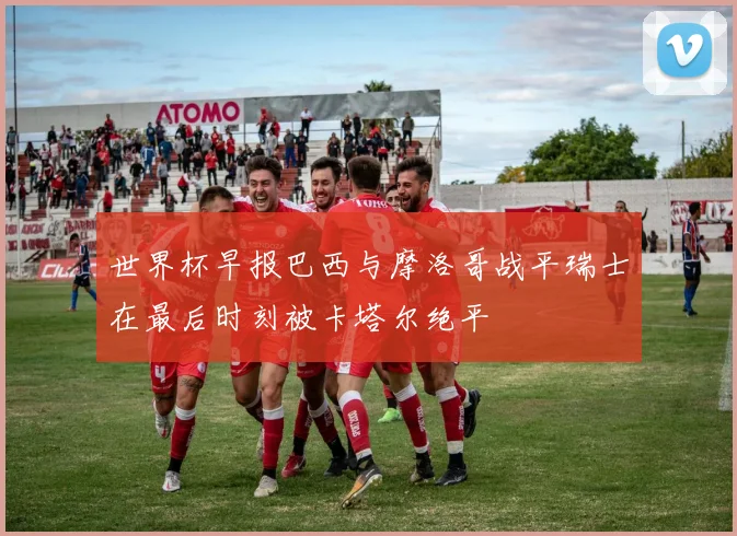 世界杯早报巴西与摩洛哥战平瑞士在最后时刻被卡塔尔绝平