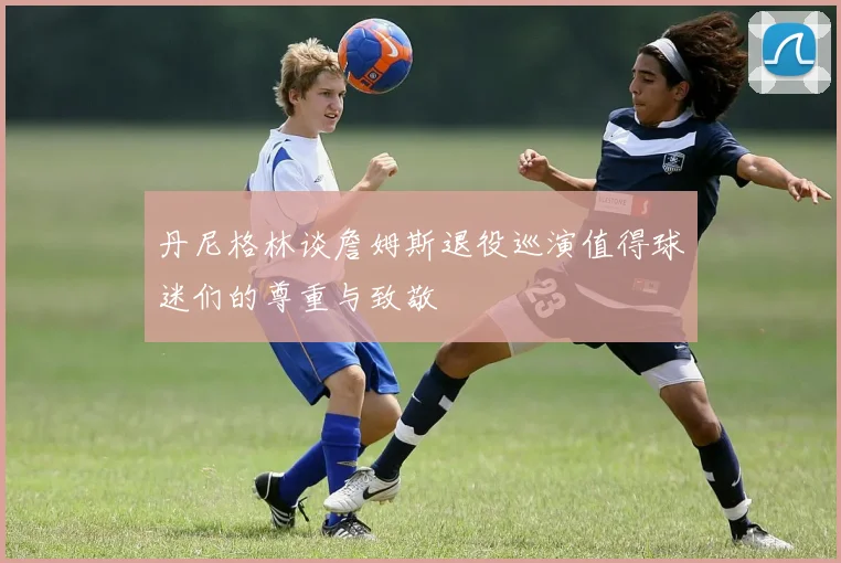 丹尼格林谈詹姆斯退役巡演值得球迷们的尊重与致敬