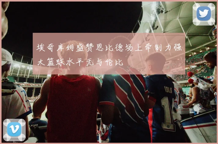 埃奇库姆盛赞恩比德场上牵制力强大篮球水平无与伦比