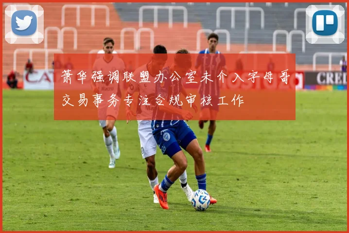 萧华强调联盟办公室未介入字母哥交易事务专注合规审核工作
