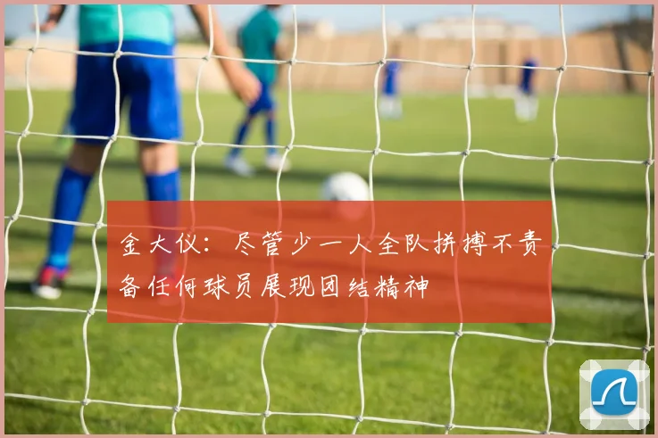 金大仪：尽管少一人全队拼搏不责备任何球员展现团结精神