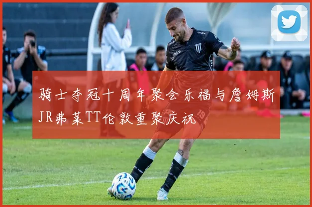骑士夺冠十周年聚会乐福与詹姆斯JR弗莱TT伦敦重聚庆祝
