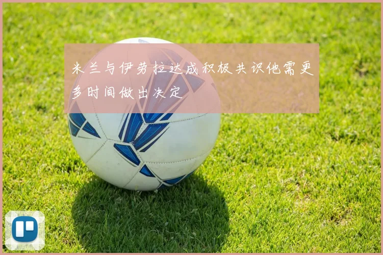 米兰与伊劳拉达成积极共识他需更多时间做出决定