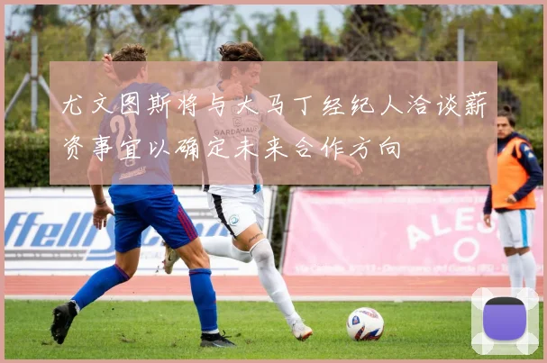 尤文图斯将与大马丁经纪人洽谈薪资事宜以确定未来合作方向