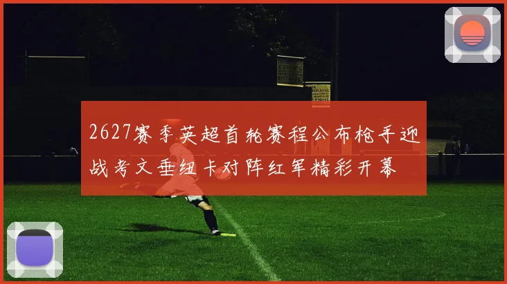 2627赛季英超首轮赛程公布枪手迎战考文垂纽卡对阵红军精彩开幕