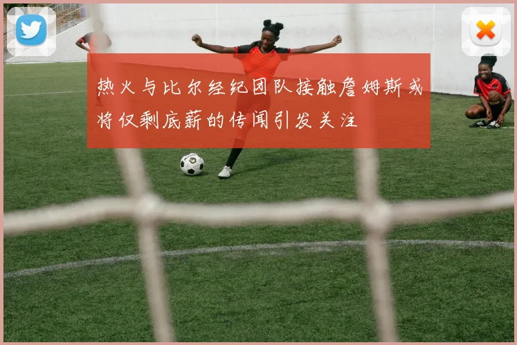 热火与比尔经纪团队接触詹姆斯或将仅剩底薪的传闻引发关注