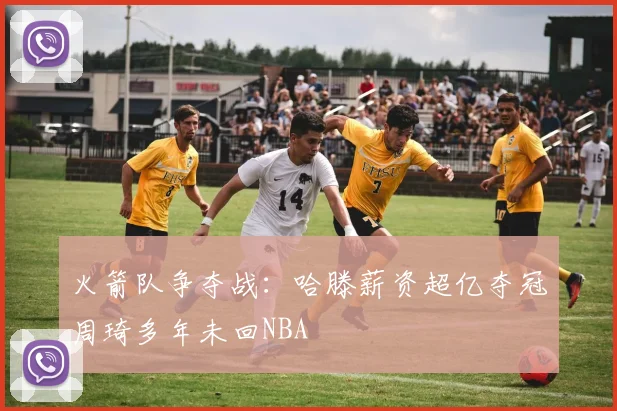 火箭队争夺战：哈滕薪资超亿夺冠周琦多年未回NBA