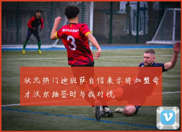 状元热门迪班萨自信表示将加盟奇才沃尔抽签时与我对视