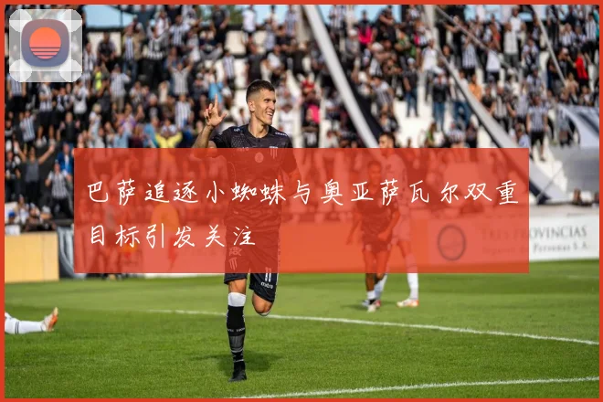 巴萨追逐小蜘蛛与奥亚萨瓦尔双重目标引发关注