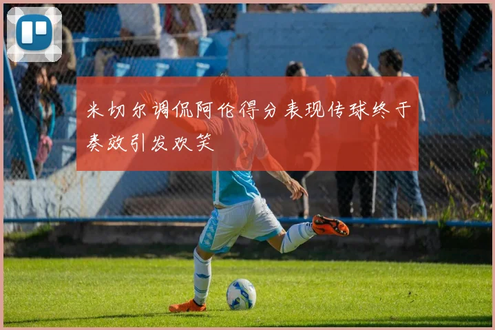 米切尔调侃阿伦得分表现传球终于奏效引发欢笑
