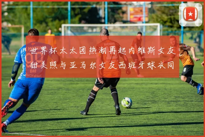 世界杯太太团热潮再起内维斯女友甜美照与亚马尔女友西班牙球衣同框秀