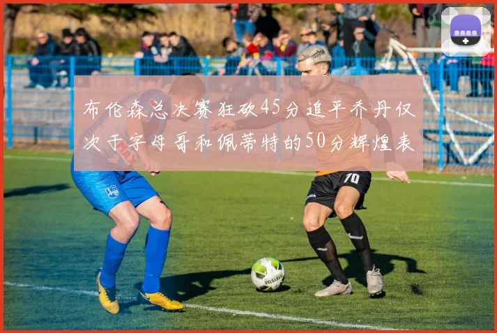 布伦森总决赛狂砍45分追平乔丹仅次于字母哥和佩蒂特的50分辉煌表现