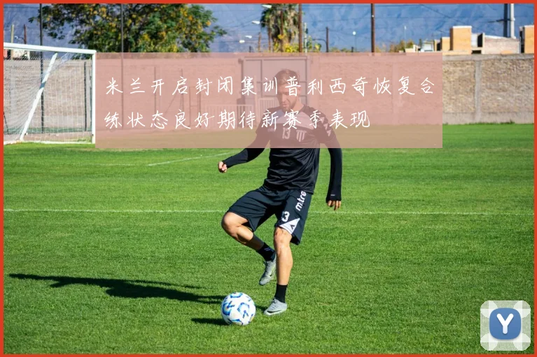 米兰开启封闭集训普利西奇恢复合练状态良好期待新赛季表现