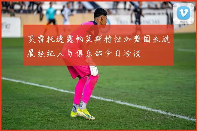 莫雷托透露帕莱斯特拉加盟国米进展经纪人与俱乐部今日洽谈