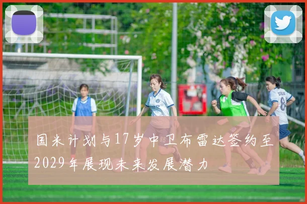 国米计划与17岁中卫布雷达签约至2029年展现未来发展潜力