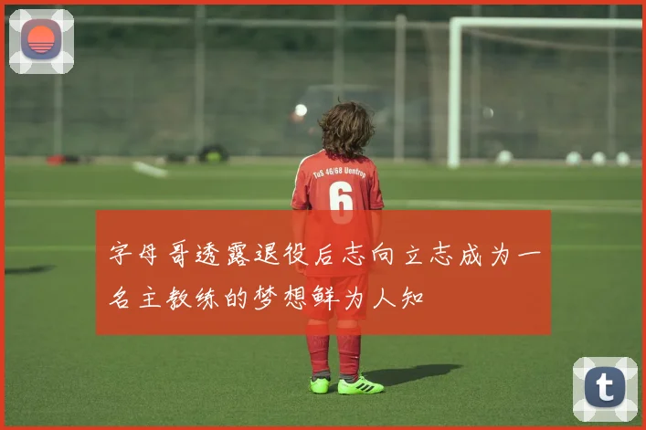 字母哥透露退役后志向立志成为一名主教练的梦想鲜为人知