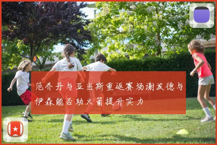 范乔丹与亚当斯重返赛场谢泼德与伊森能否助火箭提升实力