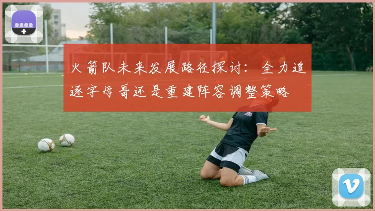 火箭队未来发展路径探讨：全力追逐字母哥还是重建阵容调整策略