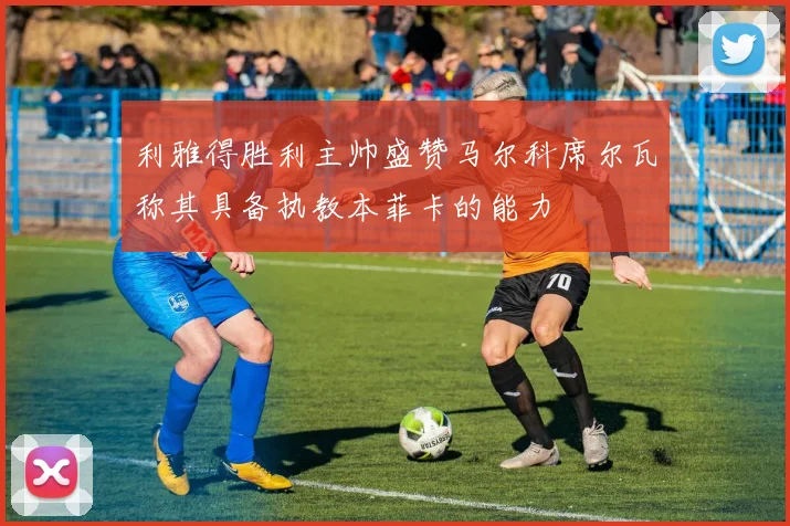 利雅得胜利主帅盛赞马尔科席尔瓦称其具备执教本菲卡的能力