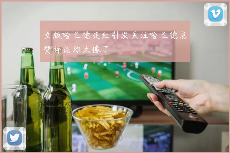 女版哈兰德走红引发关注哈兰德点赞评论称太像了