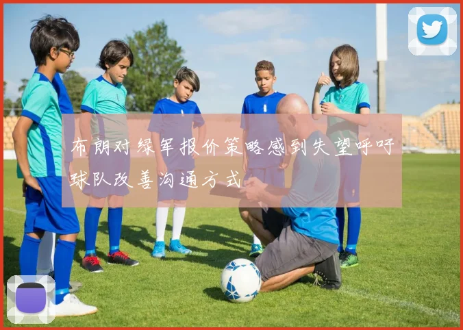 布朗对绿军报价策略感到失望呼吁球队改善沟通方式