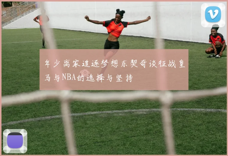 年少离家追逐梦想东契奇谈征战皇马与NBA的选择与坚持